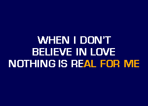 WHEN I DON'T
BELIEVE IN LOVE
NOTHING IS REAL FOR ME