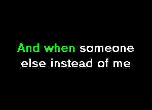 And when someone

else instead of me