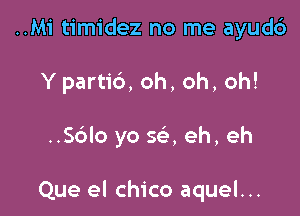 ..M1' timidez no me ayud6
Y partib, oh, oh, oh!

..Sc'alo yo 5a eh, eh

Que el chico aquel...