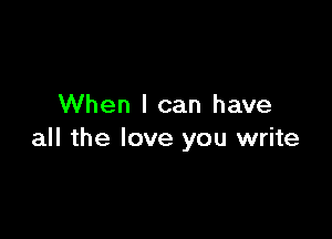 When I can have

all the love you write