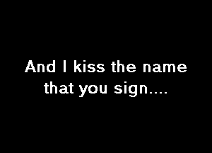 And I kiss the name

that you sign....