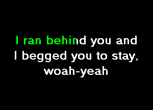 I ran behind you and

I begged you to stay,
woah-yeah