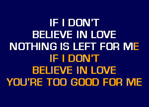 IF I DON'T
BELIEVE IN LOVE
NOTHING IS LEFT FOR ME
IF I DON'T
BELIEVE IN LOVE
YOU'RE TOD GOOD FOR ME