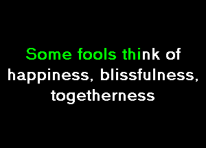 Some fools think of

happiness. blissfulness,
togetherness