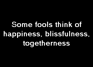 Some fools think of

happiness. blissfulness,
togetherness