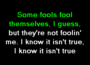 Some fools fool
themselves, I guess,
but they're not foolin'

me. I know it isn't true,
I know it isn't true