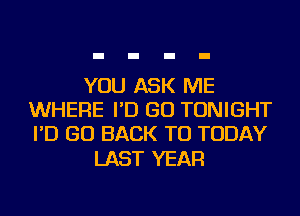 YOU ASK ME
WHERE I'D GO TONIGHT
I'D GO BACK TO TODAY

LAST YEAR