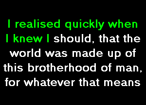 I realised quickly when

I knew I should, that the
world was made up of
this brotherhood of man,
for whatever that means