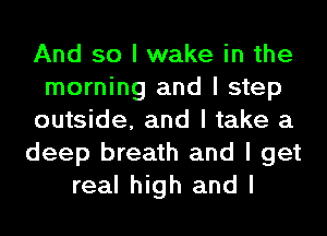 And so I wake in the
morning and I step
outside, and I take a
deep breath and I get
real high and I