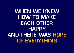 WHEN WE KNEW
HOW TO MAKE
EACH OTHER
HAPPY
AND THERE WAS HOPE
OF EVERYTHING