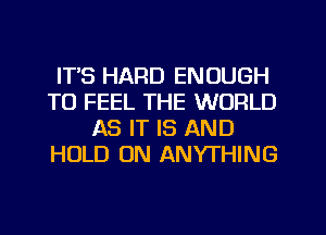 ITS HARD ENOUGH
TO FEEL THE WORLD
AS IT IS AND
HOLD 0N ANYTHING