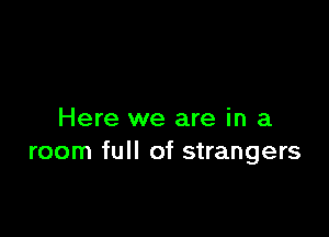 Here we are in a
room full of strangers