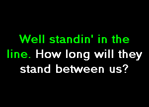 Well standin' in the

line. How long will they
stand between us?