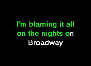 I'm blaming it all

on the nights on
Broadway