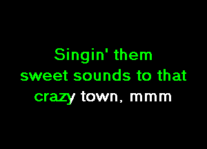 Singin' them

sweet sounds to that
crazy town, mmm