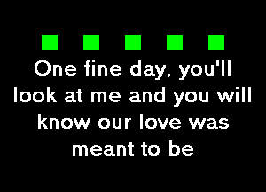 El El E El E1
One fine day, you'll

look at me and you will
know our love was
meant to be