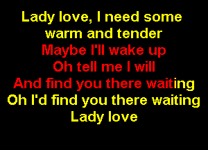 Lady love, I need some
warm and tender
Maybe I'll wake up

Oh tell me I will
And find you there waiting
Oh I'd find you there waiting
Lady love