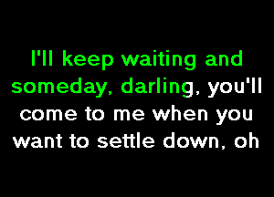 I'll keep waiting and
someday, darling, you'll
come to me when you
want to settle down, oh