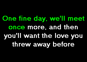 One fine day, we'll meet
once more, and then
you'll want the love you
th rew away before