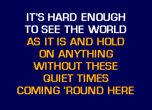 IT'S HARD ENOUGH
TO SEE THE WORLD
AS IT IS AND HOLD
ON ANYTHING
WITHOUT THESE
QUIET TIMES
COMING 'ROUND HERE