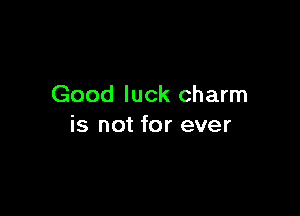 Good luck charm

is not for ever