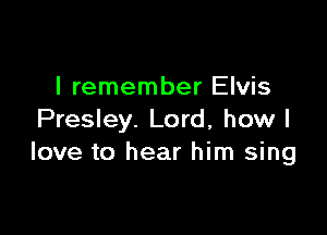 I remember Elvis

Presley. Lord, how I
love to hear him sing