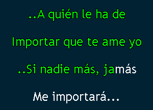 ..A quir-En le ha de
lmportar que te ame yo

..Si nadie mas, jamas

Me importarzSI...