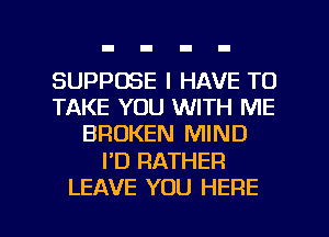 SUPPOSE I HAVE TO
TAKE YOU WITH ME
BROKEN MIND

I'D RATHER

LEAVE YOU HERE I