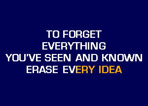 TU FORGET
EVERYTHING
YOU'VE SEEN AND KNOWN
ERASE EVERY IDEA