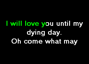 I will love you until my

dying day.
Oh come what may