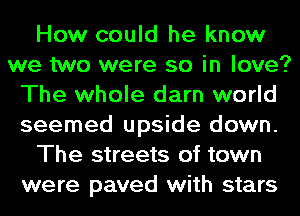 How could he know
we two were so in love?
The whole darn world
seemed upside down.
The streets of town
were paved with stars