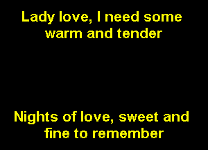 Lady love, I need some
warm and tender

Nights of love, sweet and
fine to remember