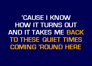 'CAUSE I KNOW
HOW IT TURNS OUT
AND IT TAKES ME BACK
TO THESE QUIET TIMES
COMING 'ROUND HERE