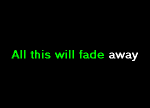 All this will fade away