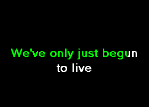 We've only just begun
to live