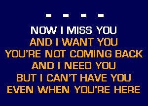 NOW I MISS YOU
AND I WANT YOU
YOU'RE NOT COMING BACK
AND I NEED YOU
BUT I CAN'T HAVE YOU
EVEN WHEN YOU'RE HERE