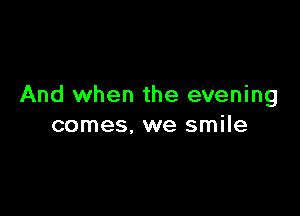 And when the evening

comes, we smile