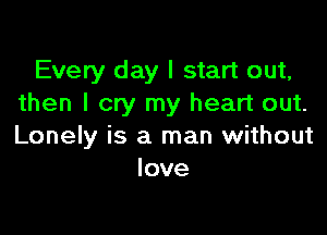 Every day I start out,
then I cry my heart out.

Lonely is a man without
love