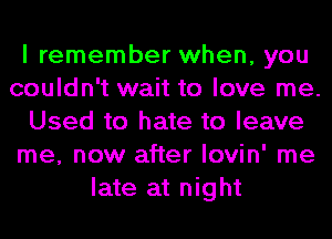 I remember when, you
couldn't wait to love me.
Used to hate to leave
me, now after lovin' me
late at night