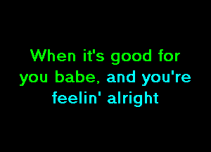 When it's good for

you babe. and you're
feelin' alright