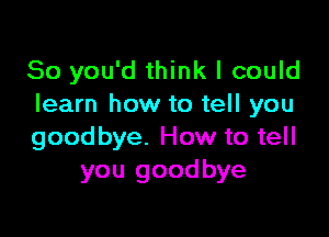 So you'd think I could
learn how to tell you

goodbye. How to tell
you goodbye