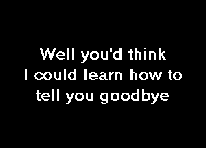 Well you'd think

I could learn how to
tell you goodbye