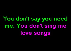 You don't say you need

me. You don't sing me
love songs