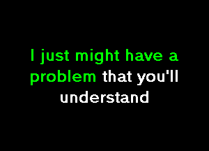 I just might have a

problem that you'll
understand