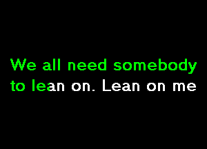 We all need somebody

to lean on. Lean on me