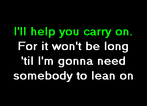 I'll help you carry on.
For it won't be long

'til I'm gonna need
somebody to lean on