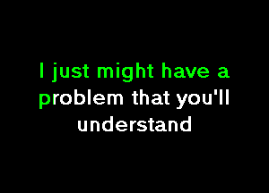 I just might have a

problem that you'll
understand