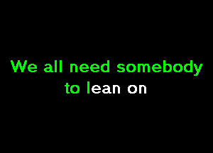 We all need somebody

to lean on