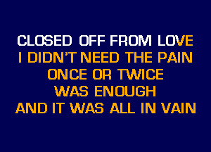 CLOSED OFF FROM LOVE
I DIDN'T NEED THE PAIN
ONCE OR TWICE
WAS ENOUGH
AND IT WAS ALL IN VAIN