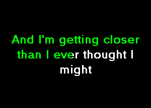 And I'm getting closer

than I ever thought I
might